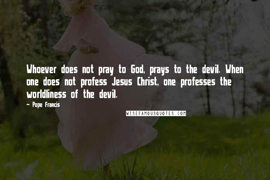 Pope Francis Quotes: Whoever does not pray to God, prays to the devil. When one does not profess Jesus Christ, one professes the worldliness of the devil.