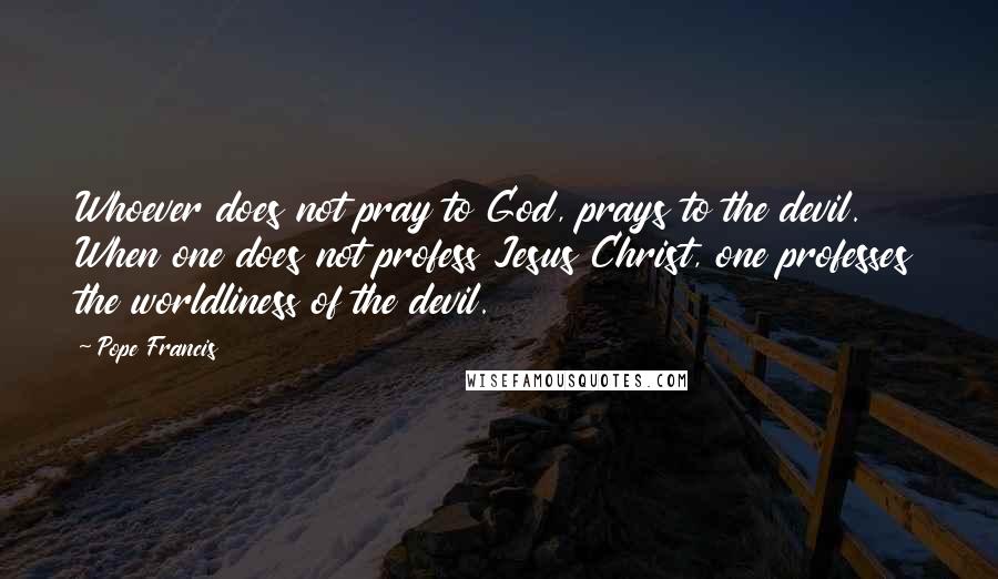 Pope Francis Quotes: Whoever does not pray to God, prays to the devil. When one does not profess Jesus Christ, one professes the worldliness of the devil.