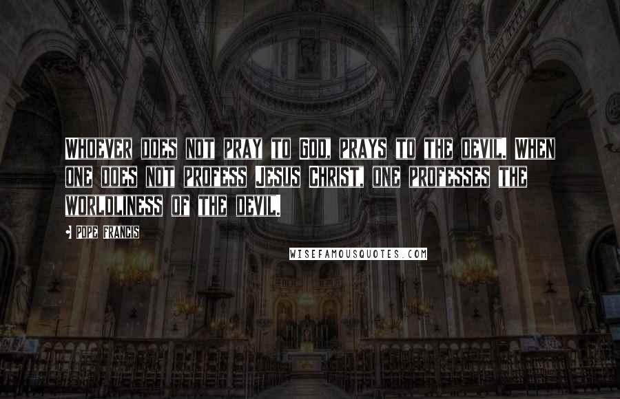 Pope Francis Quotes: Whoever does not pray to God, prays to the devil. When one does not profess Jesus Christ, one professes the worldliness of the devil.