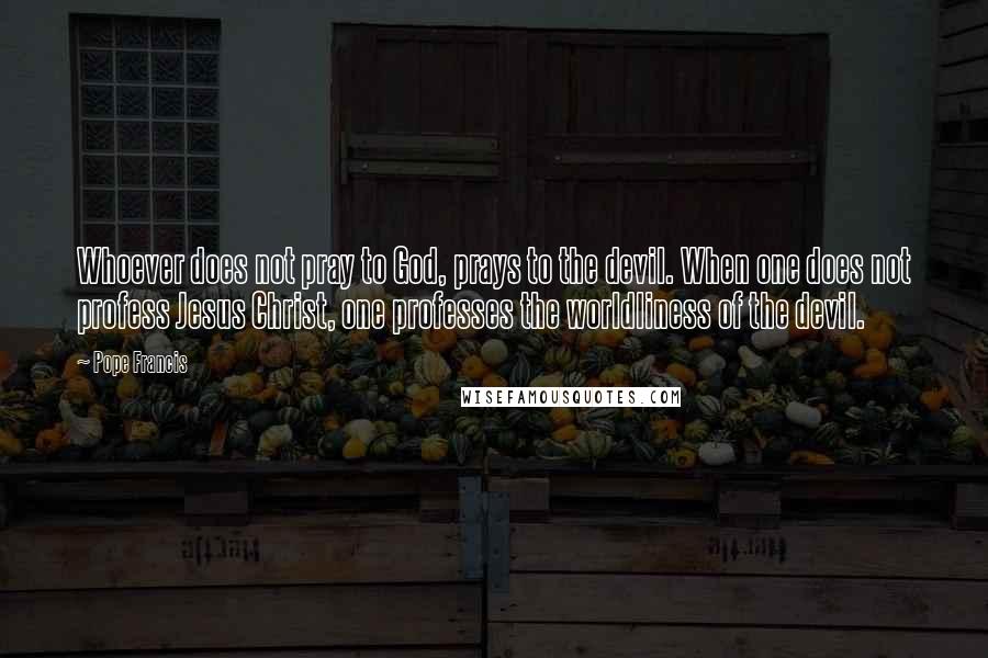 Pope Francis Quotes: Whoever does not pray to God, prays to the devil. When one does not profess Jesus Christ, one professes the worldliness of the devil.