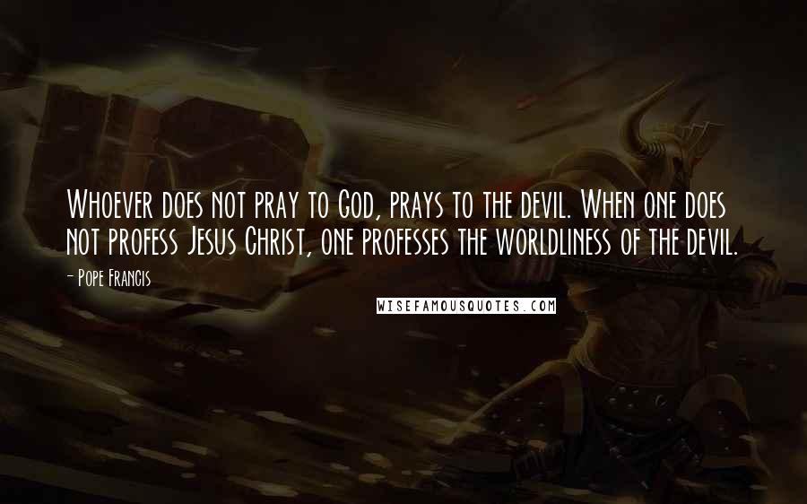 Pope Francis Quotes: Whoever does not pray to God, prays to the devil. When one does not profess Jesus Christ, one professes the worldliness of the devil.