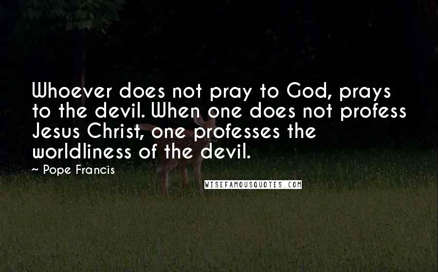 Pope Francis Quotes: Whoever does not pray to God, prays to the devil. When one does not profess Jesus Christ, one professes the worldliness of the devil.