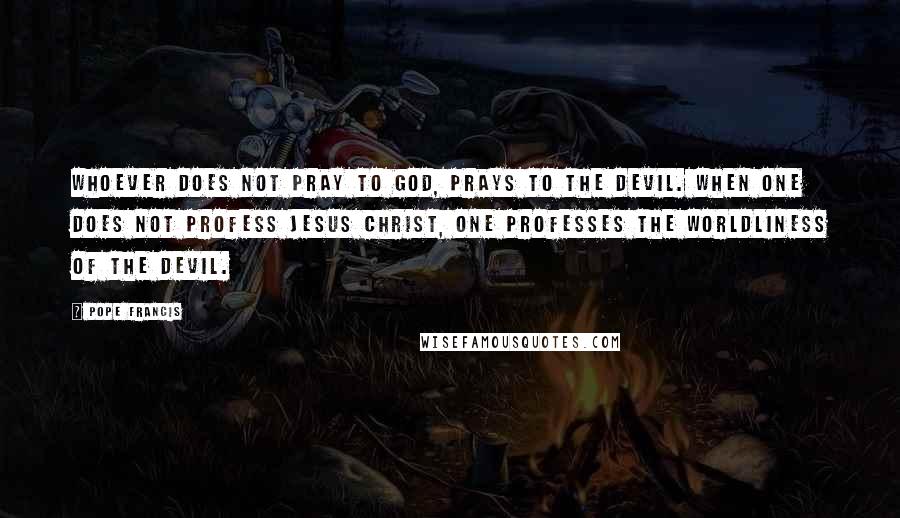 Pope Francis Quotes: Whoever does not pray to God, prays to the devil. When one does not profess Jesus Christ, one professes the worldliness of the devil.
