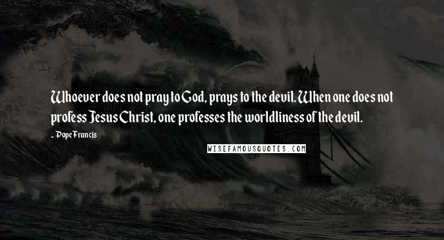 Pope Francis Quotes: Whoever does not pray to God, prays to the devil. When one does not profess Jesus Christ, one professes the worldliness of the devil.