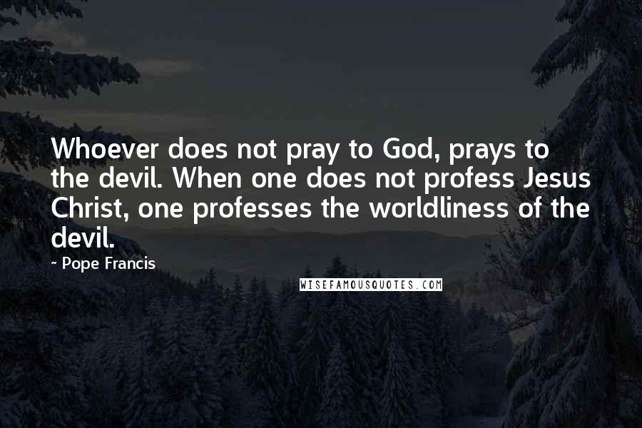 Pope Francis Quotes: Whoever does not pray to God, prays to the devil. When one does not profess Jesus Christ, one professes the worldliness of the devil.