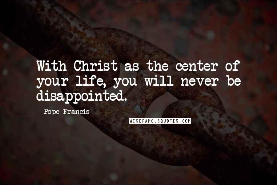 Pope Francis Quotes: With Christ as the center of your life, you will never be disappointed.