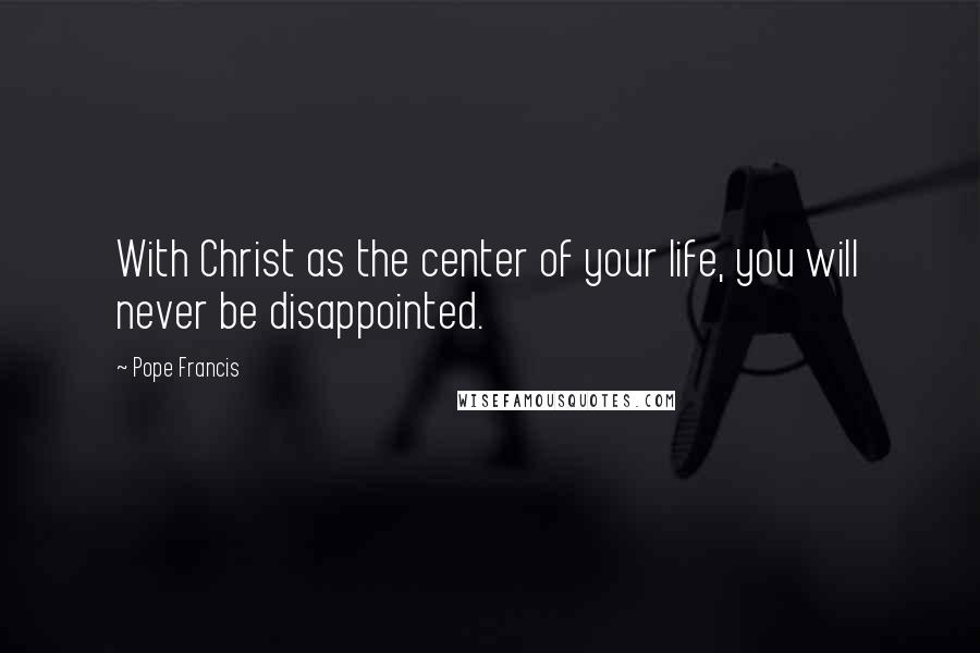 Pope Francis Quotes: With Christ as the center of your life, you will never be disappointed.