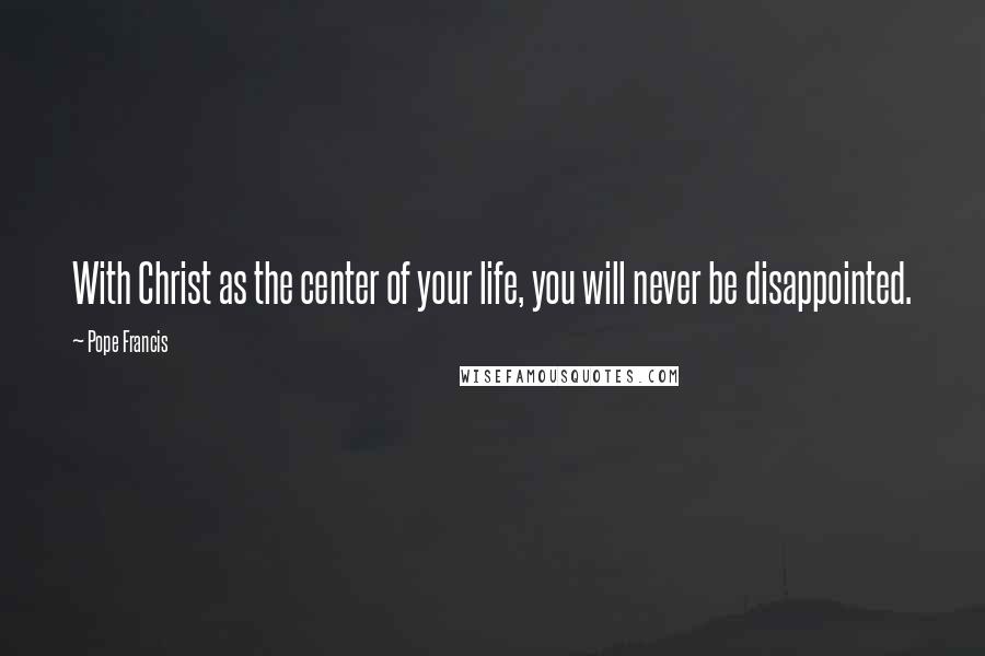 Pope Francis Quotes: With Christ as the center of your life, you will never be disappointed.