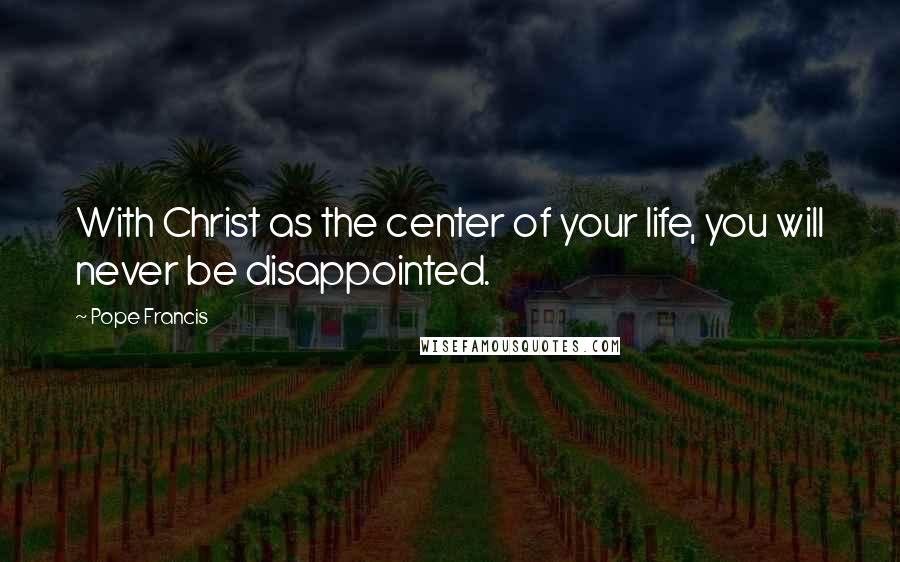 Pope Francis Quotes: With Christ as the center of your life, you will never be disappointed.