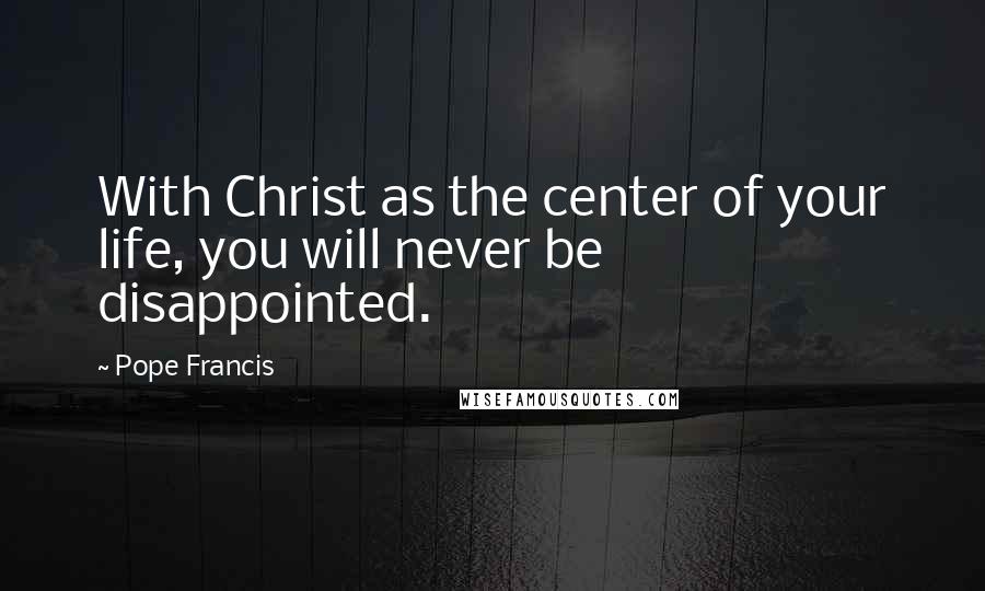 Pope Francis Quotes: With Christ as the center of your life, you will never be disappointed.