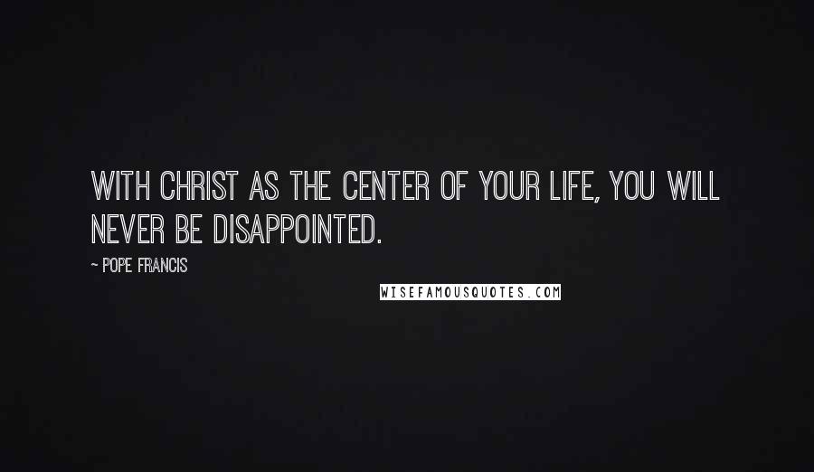 Pope Francis Quotes: With Christ as the center of your life, you will never be disappointed.