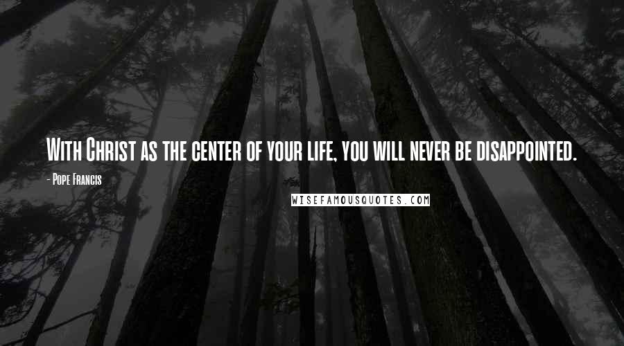 Pope Francis Quotes: With Christ as the center of your life, you will never be disappointed.