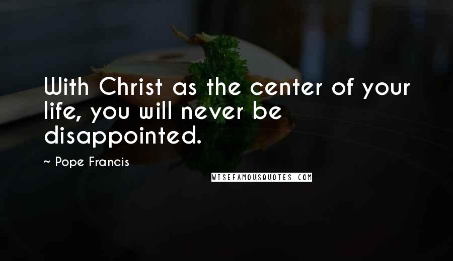 Pope Francis Quotes: With Christ as the center of your life, you will never be disappointed.