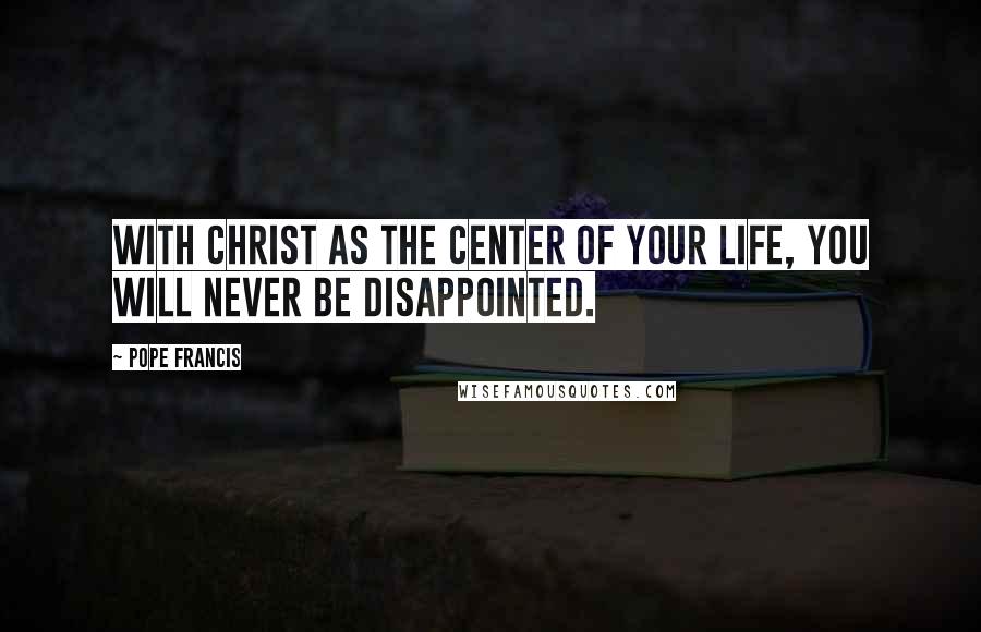 Pope Francis Quotes: With Christ as the center of your life, you will never be disappointed.