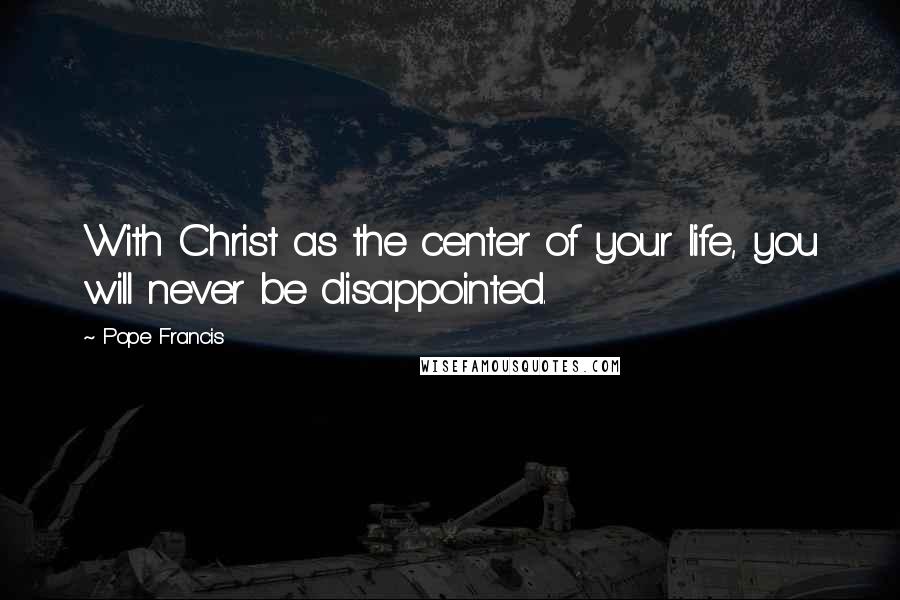 Pope Francis Quotes: With Christ as the center of your life, you will never be disappointed.