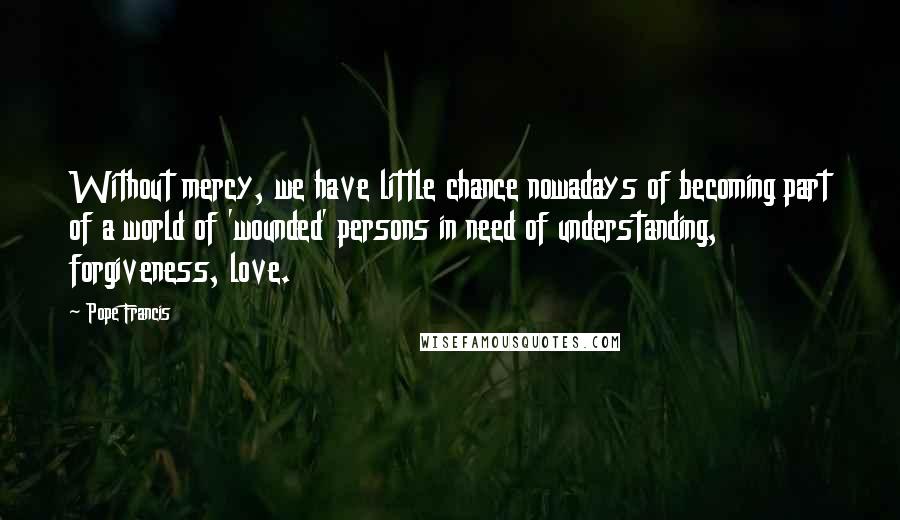 Pope Francis Quotes: Without mercy, we have little chance nowadays of becoming part of a world of 'wounded' persons in need of understanding, forgiveness, love.