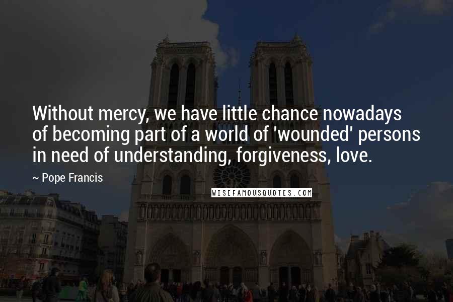 Pope Francis Quotes: Without mercy, we have little chance nowadays of becoming part of a world of 'wounded' persons in need of understanding, forgiveness, love.