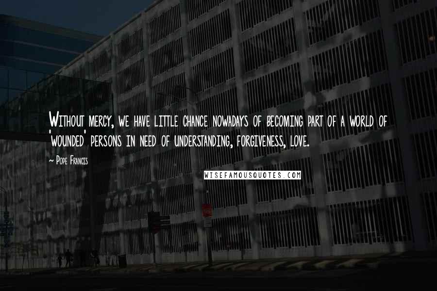 Pope Francis Quotes: Without mercy, we have little chance nowadays of becoming part of a world of 'wounded' persons in need of understanding, forgiveness, love.