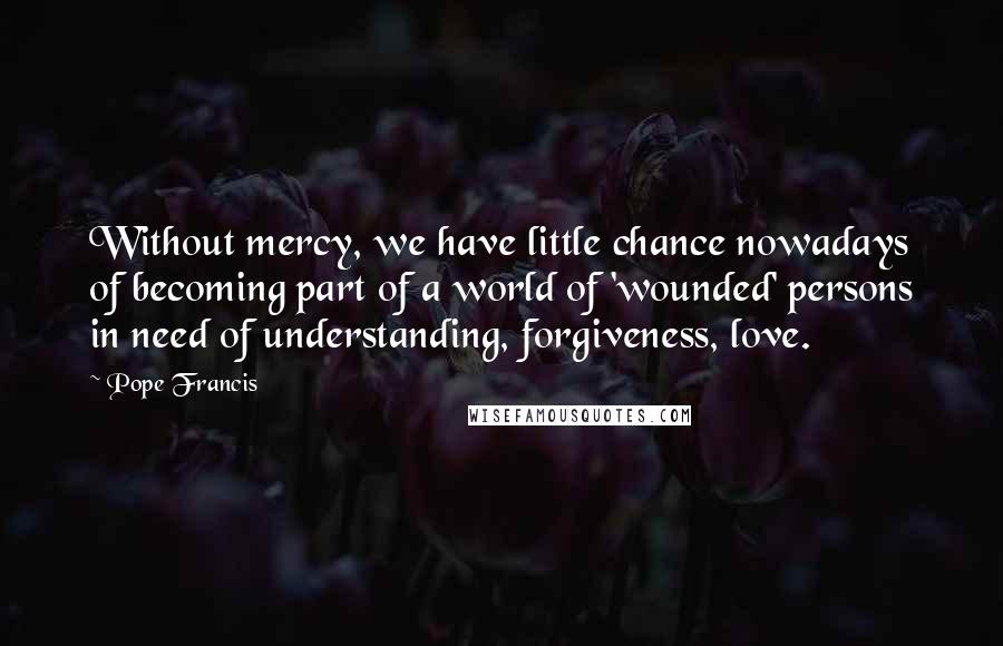 Pope Francis Quotes: Without mercy, we have little chance nowadays of becoming part of a world of 'wounded' persons in need of understanding, forgiveness, love.