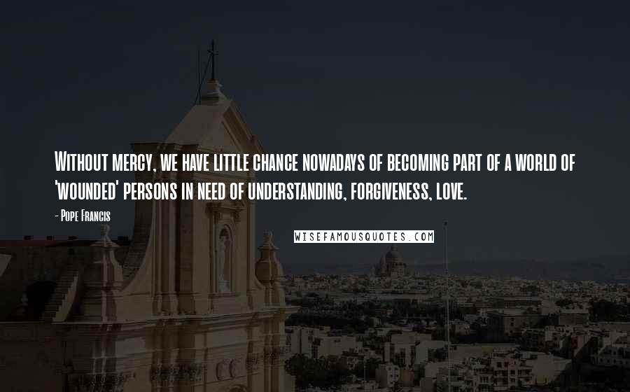 Pope Francis Quotes: Without mercy, we have little chance nowadays of becoming part of a world of 'wounded' persons in need of understanding, forgiveness, love.