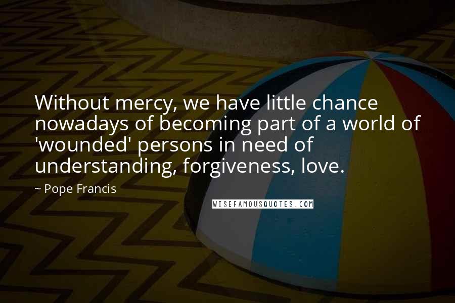 Pope Francis Quotes: Without mercy, we have little chance nowadays of becoming part of a world of 'wounded' persons in need of understanding, forgiveness, love.