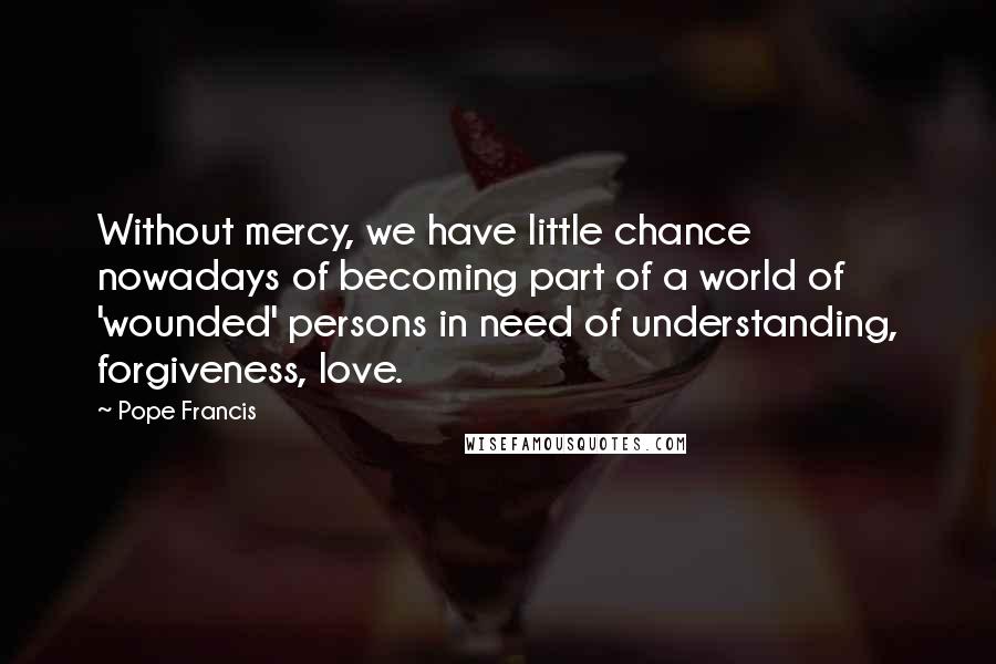 Pope Francis Quotes: Without mercy, we have little chance nowadays of becoming part of a world of 'wounded' persons in need of understanding, forgiveness, love.