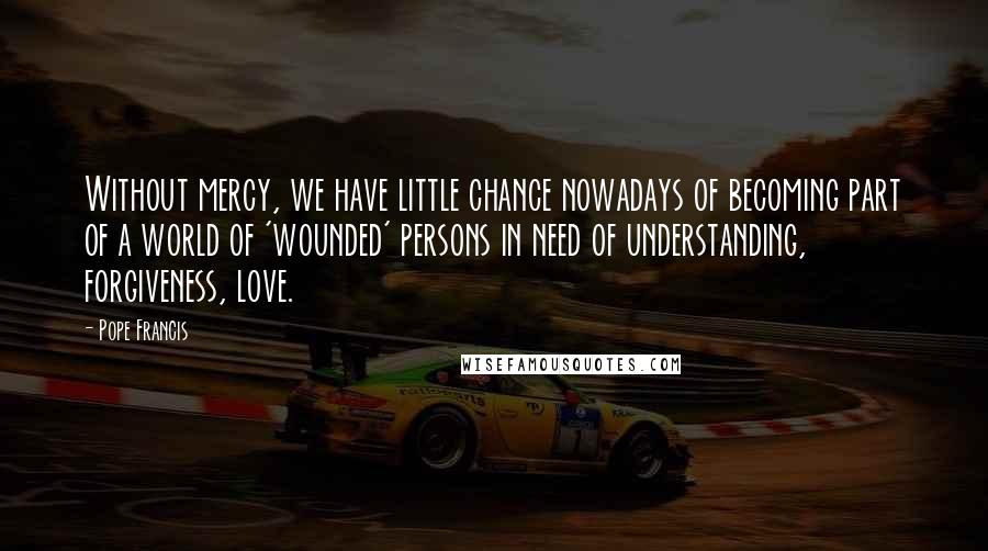 Pope Francis Quotes: Without mercy, we have little chance nowadays of becoming part of a world of 'wounded' persons in need of understanding, forgiveness, love.