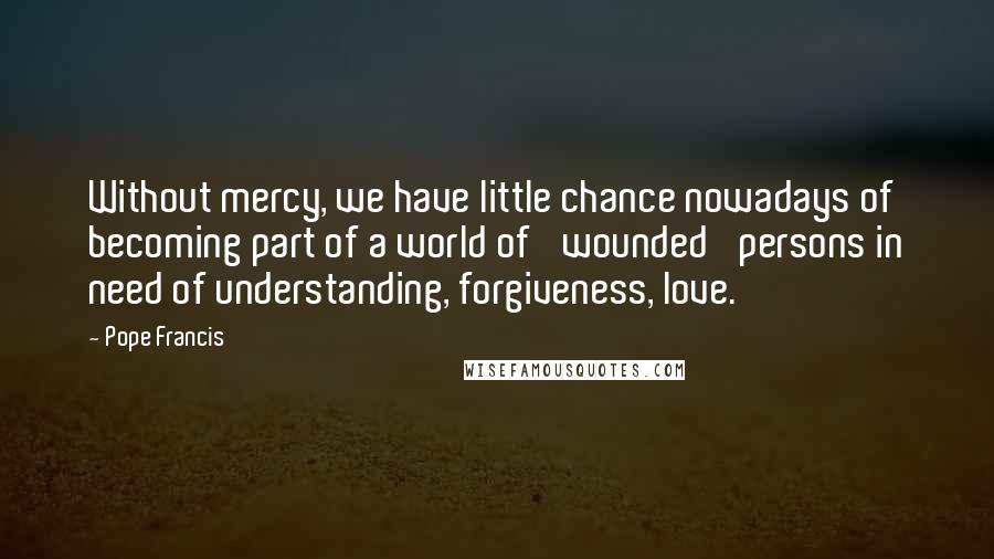 Pope Francis Quotes: Without mercy, we have little chance nowadays of becoming part of a world of 'wounded' persons in need of understanding, forgiveness, love.