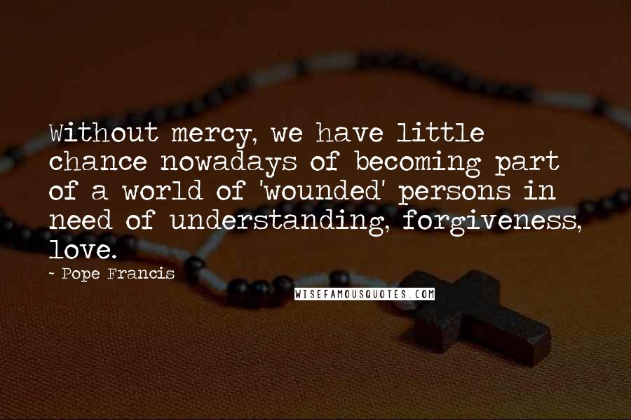 Pope Francis Quotes: Without mercy, we have little chance nowadays of becoming part of a world of 'wounded' persons in need of understanding, forgiveness, love.