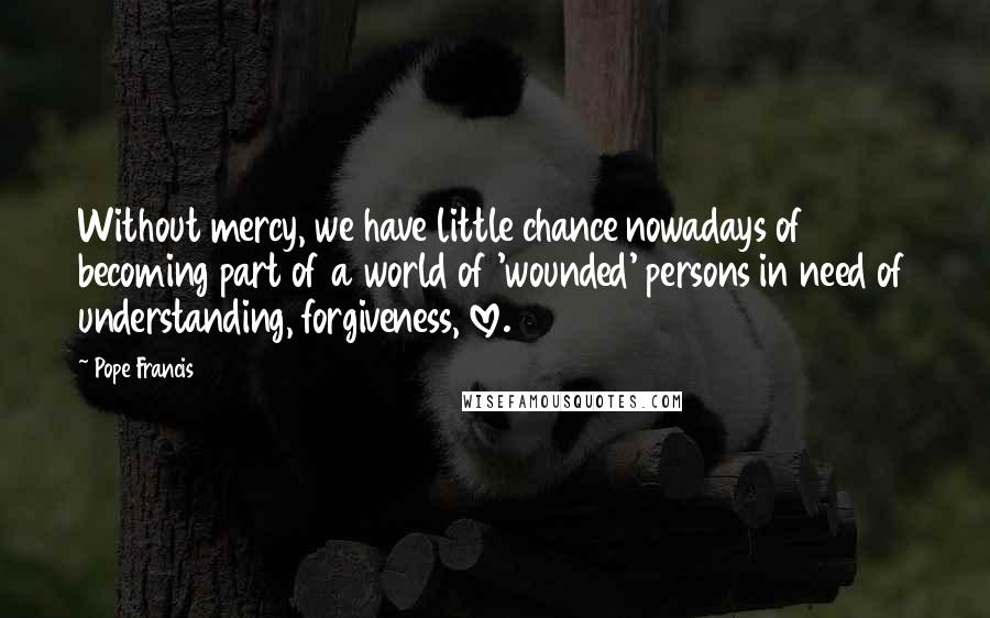 Pope Francis Quotes: Without mercy, we have little chance nowadays of becoming part of a world of 'wounded' persons in need of understanding, forgiveness, love.