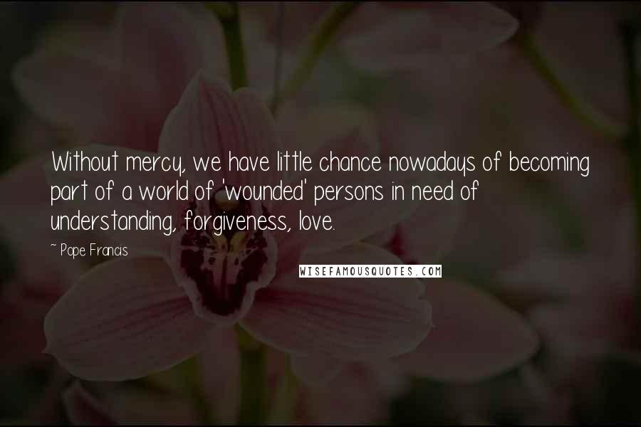 Pope Francis Quotes: Without mercy, we have little chance nowadays of becoming part of a world of 'wounded' persons in need of understanding, forgiveness, love.