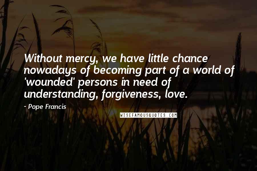 Pope Francis Quotes: Without mercy, we have little chance nowadays of becoming part of a world of 'wounded' persons in need of understanding, forgiveness, love.