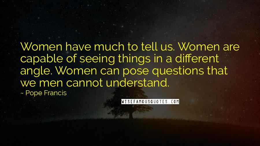 Pope Francis Quotes: Women have much to tell us. Women are capable of seeing things in a different angle. Women can pose questions that we men cannot understand.