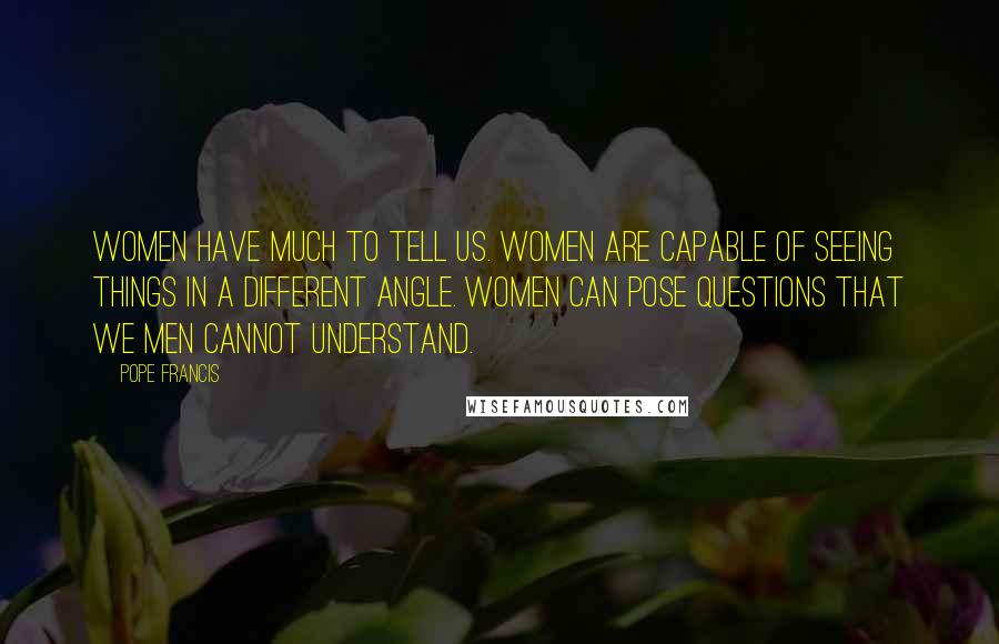 Pope Francis Quotes: Women have much to tell us. Women are capable of seeing things in a different angle. Women can pose questions that we men cannot understand.