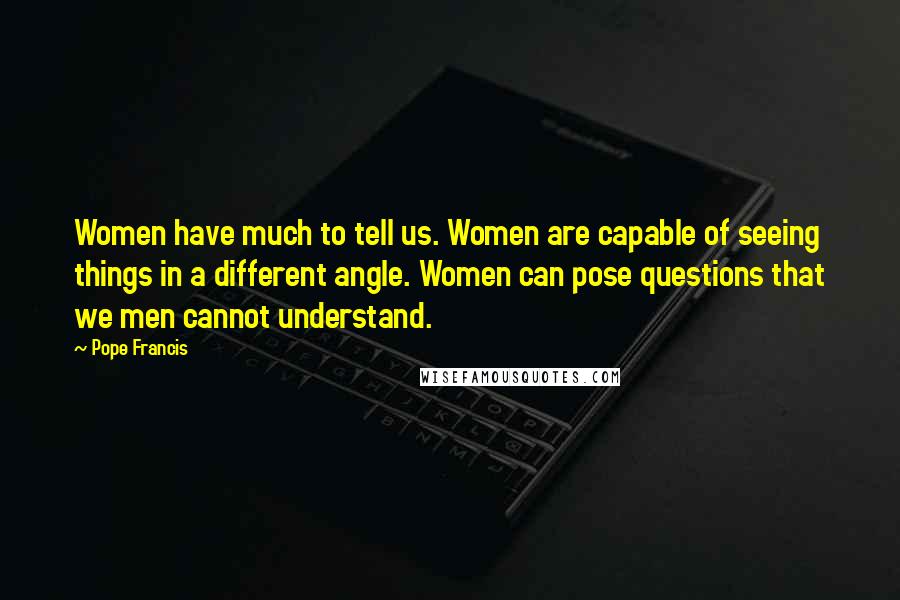 Pope Francis Quotes: Women have much to tell us. Women are capable of seeing things in a different angle. Women can pose questions that we men cannot understand.