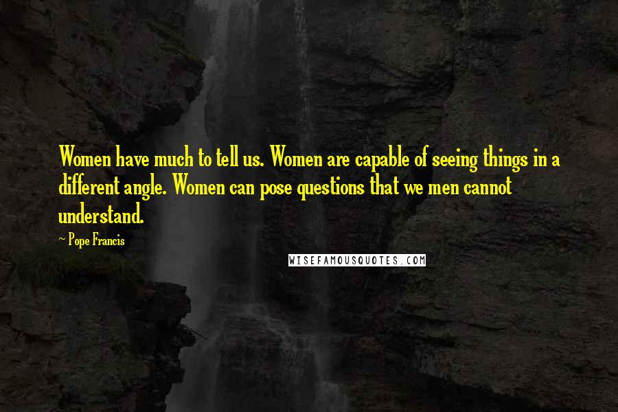 Pope Francis Quotes: Women have much to tell us. Women are capable of seeing things in a different angle. Women can pose questions that we men cannot understand.