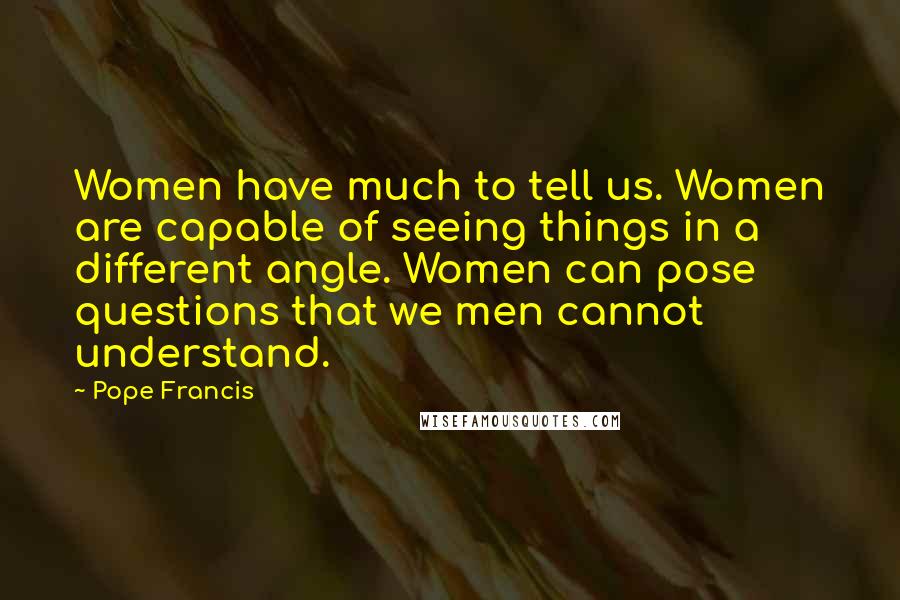 Pope Francis Quotes: Women have much to tell us. Women are capable of seeing things in a different angle. Women can pose questions that we men cannot understand.