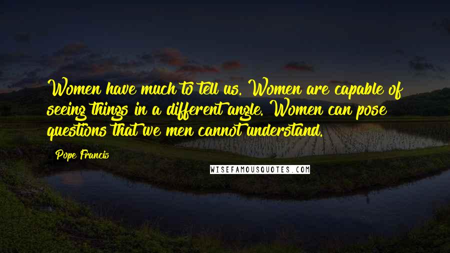Pope Francis Quotes: Women have much to tell us. Women are capable of seeing things in a different angle. Women can pose questions that we men cannot understand.
