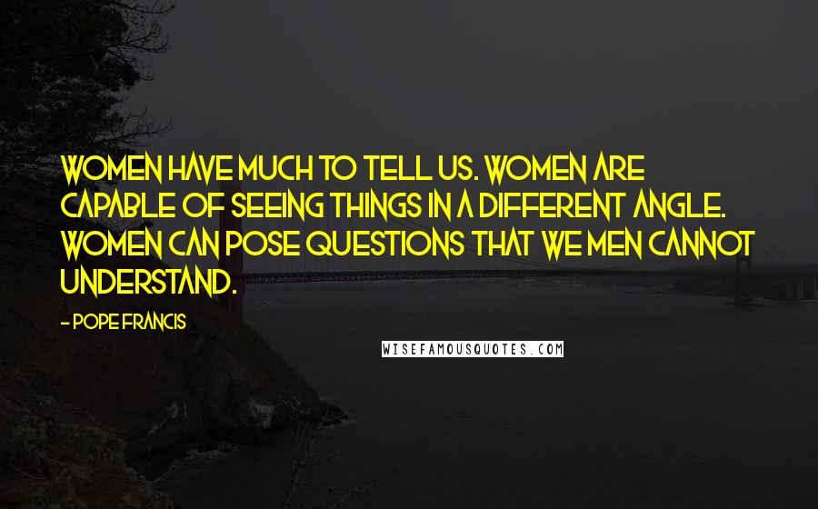 Pope Francis Quotes: Women have much to tell us. Women are capable of seeing things in a different angle. Women can pose questions that we men cannot understand.
