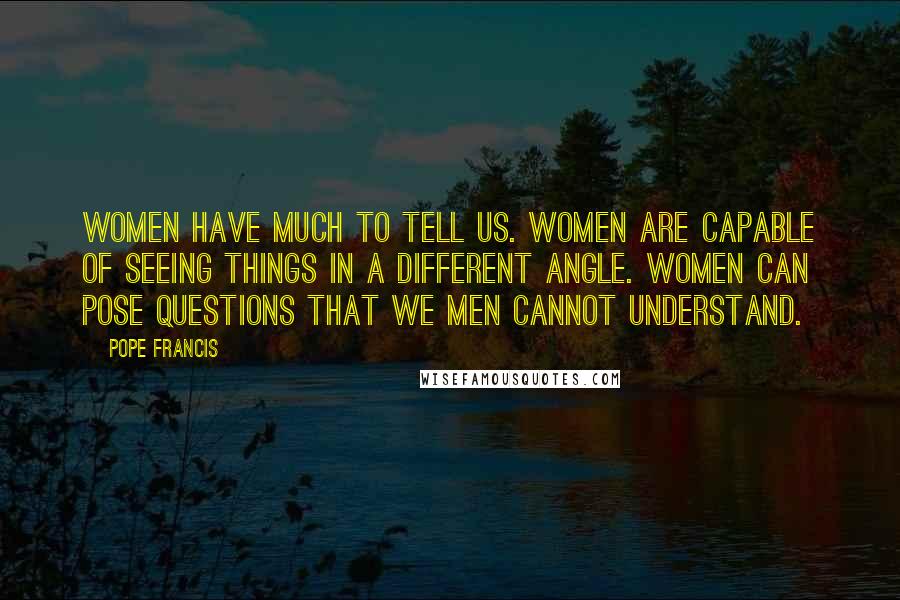 Pope Francis Quotes: Women have much to tell us. Women are capable of seeing things in a different angle. Women can pose questions that we men cannot understand.