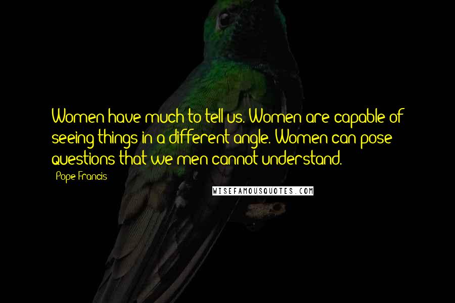 Pope Francis Quotes: Women have much to tell us. Women are capable of seeing things in a different angle. Women can pose questions that we men cannot understand.