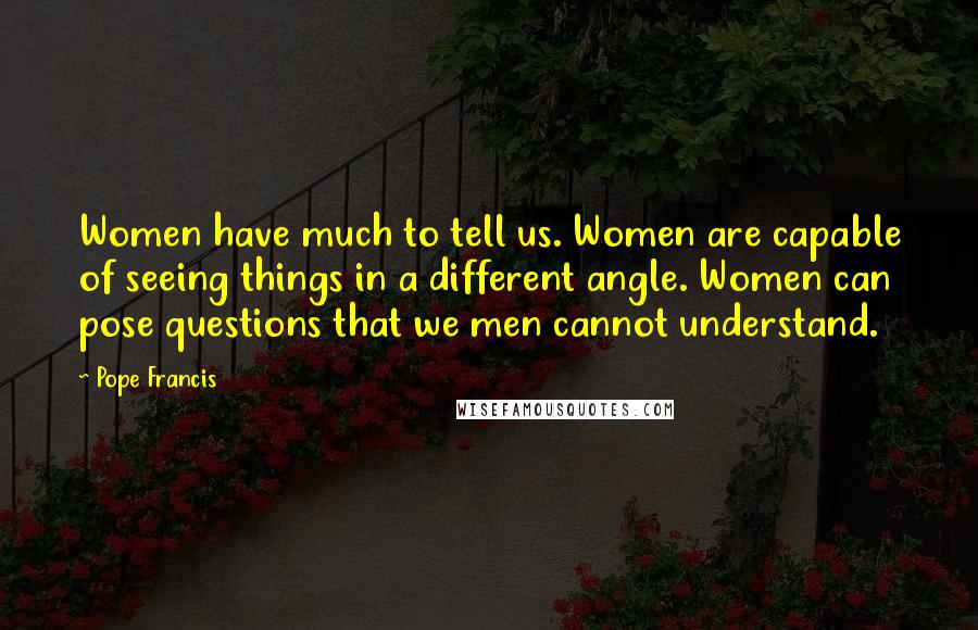 Pope Francis Quotes: Women have much to tell us. Women are capable of seeing things in a different angle. Women can pose questions that we men cannot understand.