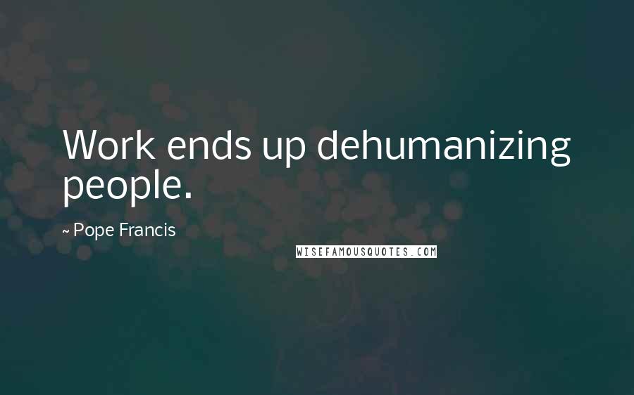 Pope Francis Quotes: Work ends up dehumanizing people.