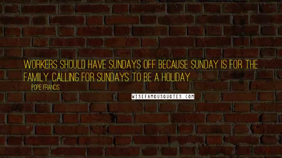 Pope Francis Quotes: Workers should have Sundays off because Sunday is for the family. Calling for Sundays to be a holiday.