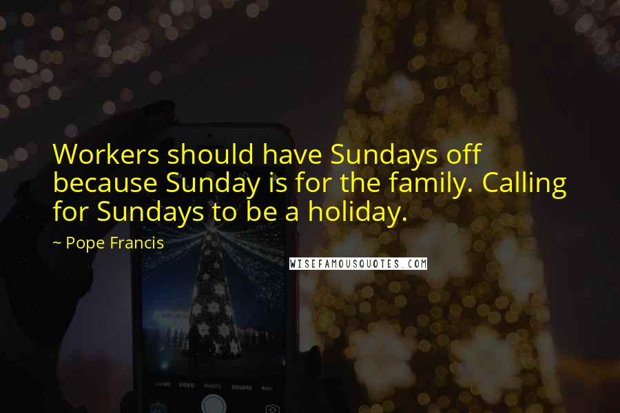 Pope Francis Quotes: Workers should have Sundays off because Sunday is for the family. Calling for Sundays to be a holiday.