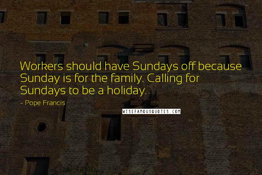 Pope Francis Quotes: Workers should have Sundays off because Sunday is for the family. Calling for Sundays to be a holiday.