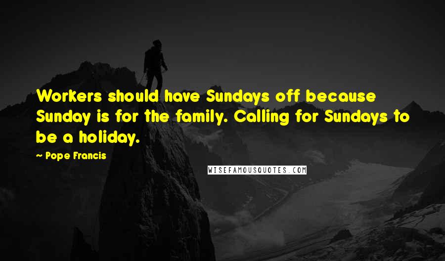 Pope Francis Quotes: Workers should have Sundays off because Sunday is for the family. Calling for Sundays to be a holiday.