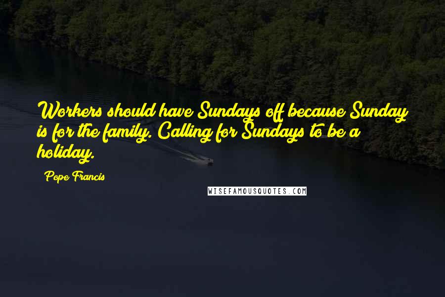 Pope Francis Quotes: Workers should have Sundays off because Sunday is for the family. Calling for Sundays to be a holiday.