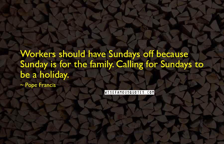 Pope Francis Quotes: Workers should have Sundays off because Sunday is for the family. Calling for Sundays to be a holiday.