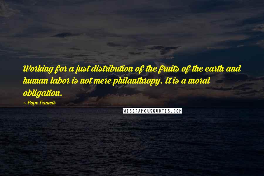 Pope Francis Quotes: Working for a just distribution of the fruits of the earth and human labor is not mere philanthropy. It is a moral obligation.